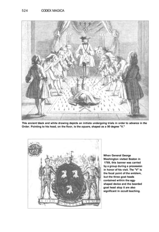 524 CODEX MAGICA
This ancient black and white drawing depicts an initiate undergoing trials in order to advance in the
Order. Pointing to his head, on the floor, is the square, shaped as a 90 degree "V."
When General George
Washington visited Boston in
1789, this banner was carried
by a group during a procession
in honor of his visit. The "V" is
the focal point of the emblem,
but the three goat heads
contained within the egg-
shaped device and the bearded
goat head atop it are also
significant in occult teaching.
 
