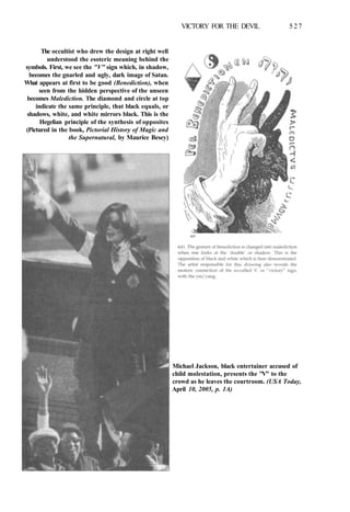 VICTORY FOR THE DEVIL 527
The occultist who drew the design at right well
understood the esoteric meaning behind the
symbols. First, we see the "V" sign which, in shadow,
becomes the gnarled and ugly, dark image of Satan.
What appears at first to be good (Benediction), when
seen from the hidden perspective of the unseen
becomes Malediction. The diamond and circle at top
indicate the same principle, that black equals, or
shadows, white, and white mirrors black. This is the
Hegelian principle of the synthesis of opposites
(Pictured in the book, Pictorial History of Magic and
the Supernatural, by Maurice Besey)
Michael Jackson, black entertainer accused of
child molestation, presents the "V" to the
crowd as he leaves the courtroom. (USA Today,
April 10, 2005, p. 1A)
 