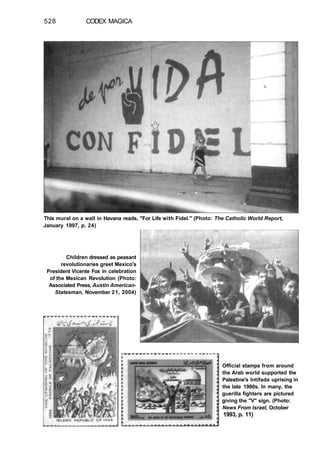 528 CODEX MAGICA
This mural on a wall in Havana reads, "For Life with Fidel." (Photo: The Catholic World Report,
January 1997, p. 24)
Children dressed as peasant
revolutionaries greet Mexico's
President Vicente Fox in celebration
of the Mexican Revolution (Photo:
Associated Press, Austin American-
Statesman, November 21, 2004)
Official stamps from around
the Arab world supported the
Palestine's Intifada uprising in
the late 1980s. In many, the
guerilla fighters are pictured
giving the "V" sign. (Photo:
News From Israel, October
1993, p. 11)
 