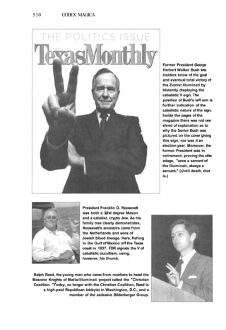 530 CODEX MAGICA
Former President George
Herbert Walker Bush lets
insiders know of the goal
and eventual total victory of
the Zionist llluminati by
blatantly displaying the
cabalistic V sign. The
position of Bush's left arm is
further indication of the
cabalistic nature of the sign.
Inside the pages of the
magazine there was not one
shred of explanation as to
why the Senior Bush was
pictured on the cover giving
this sign, nor was it an
election year. Moreover, the
former President was in
retirement, proving the elite
adage, "once a servant of
the llluminati, always a
servant." (Until death, that
is.)
President Franklin D. Roosevelt
was both a 32nd degree Mason
and a cabalist, crypto Jew. As his
family tree clearly demonstrates,
Roosevelt's ancestors came from
the Netherlands and were of
Jewish blood lineage. Here, fishing
in the Gulf of Mexico off the Texas
coast in 1937, FDR signals the V of
cabalistic occultism, using,
however, his thumb.
Ralph Reed, the young man who came from nowhere to head the
Masonic Knights of Malta/Illuminati project called the "Christian
Coalition. "Today, no longer with the Christian Coalition, Reed is
a high-paid Republican lobbyist in Washington, D.C., and a
member of the exclusive Bilderberger Group.
 