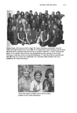 VICTORY FOR THE DEVIL 531
Broadway found a bit of success with its vulgar The Vagina Monologues production. Soon, the
raunchy and stupid feminist series was on HBO IV. Its simple plot: women ranting on and on about
their private parts, constantly using what the show's producers called the "V word." In this group
picture, we see a number of the actresses who participated in various episodes of The Vagina
Monologues. Look close at the two at top left, flashing the "V" sign. One of the two starred in the
slutty H
B
O series, Sex and the City. Incidentally, New York Mayor Rudy Giuliani's wife was a
participant in The Vagina Monologues.
Actress Jane Fonda, an Indian actress, and Eve Ensler,
producer of The Vagina Monologues.
 