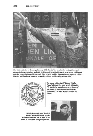 532 CODEX MAGICA
Neo-Nazi protester in Germany, January 1993. Most of the people who participate in such
demonstrations are trained and paid by Illuminati organizations and government intelligence
agencies to inspire the public to react. This, in turn, enables the government to curtail citizen
liberties and freedoms under the guise of providing "public safety and security."
The group calling itself "GIs and Vets For
Peace" adopted this logo, which utilizes the
"V" sign in its opposites mirrored theme of
the occult. (Pictured in the Communist
newspaper, The Daily World, October 18,
1969).
Clinton Administration political
advisor and speechwriter Sidney
Blumenthal flashes the "V" sign as he
heads to court after being subpoenaed.
 