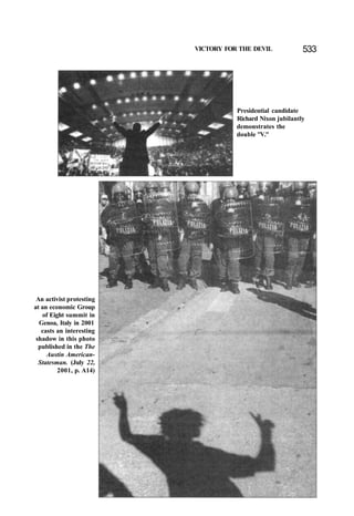VICTORY FOR THE DEVIL 533
Presidential candidate
Richard Nixon jubilantly
demonstrates the
double "V."
An activist protesting
at an economic Group
of Eight summit in
Genoa, Italy in 2001
casts an interesting
shadow in this photo
published in the The
Austin American-
Statesman. (July 22,
2001, p. A14)
 