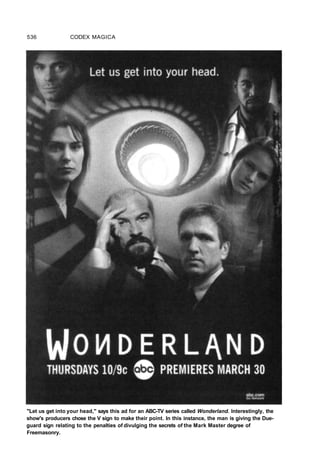 536 CODEX MAGICA
"Let us get into your head," says this ad for an ABC-TV series called Wonderland. Interestingly, the
show's producers chose the V sign to make their point. In this instance, the man is giving the Due-
guard sign relating to the penalties of divulging the secrets of the Mark Master degree of
Freemasonry.
 
