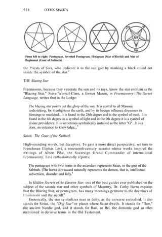 538 CODEX MAGICA
From left to right: Pentagram, Inverted Pentagram, Hexagram (Star of David) and Star of
Baphomet (Goat of Sabbath)
the Priests of Siva, who dedicate it to the sun god by marking a black round dot
inside the symbol of the star.2
THE Blazing Star
Freemasons, because they venerate the sun and its rays, know the star emblem as the
"Blazing Star." Steve Worrall-Clare, a former Mason, in Freemasonry - The Secret
Language, writes that in the Lodge:
The blazing star points out the glory of the sun. It is central to all Masonic
undertaking, for it enlightens the earth, and by its benign influence dispenses its
blessings to mankind...It is found in the 28th degree and is the symbol of truth. It is
found in the 4th degree as a symbol of light and in the 9th degree it is a symbol of
divine providence. It is sometimes symbolically installed as the letter "G"...It is a
door, an entrance to knowledge...3
Satan, The Goat of the Sabbath
High-sounding words, but deceptive. To gain a more direct perspective, we turn to
Frenchman Eliphas Levi, a nineteenth-century satanist whose works inspired the
writings of Albert Pike, the Sovereign Grand Commander of international
Freemasonry. Levi enthusiastically reports:
The pentagram with two horns in the ascendant represents Satan, or the goat of the
Sabbath. (The horn) downward naturally represents the demon, that is, intellectual
subversion, disorder and folly.4
In Hidden Secrets of the Eastern Star, one of the best guides ever published on the
subject of the satanic star and other symbols of Masonry, Dr. Cathy Burns explains
that the Blazing Star, or pentagram, has many meanings germane to the doctrines of
Illuminism and the occult.5
Esoterically, the star symbolizes man as deity, as the universe embodied. It also
stands for Sirius, the "Dog Star" or planet where Satan dwells. It stands for "Thor,"
the ancient Nordic god, and it stands for Baal, or Bel, the demonic god so often
mentioned in derisive terms in the Old Testament.
 