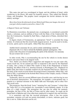 EVERY MAN AND WOMAN IS A STAR 539
This same star god was worshipped in Egypt, and the children of Israel, while
wandering in the desert, fell under his hypnotic powers. They called him Moloch,
Chiun, and Remphan. The prophet Amos castigated the Jewish idolaters for this
unholy sacrilege:
But ye have borne the tabernacle of your Moloch and Chiun your images, the star of
your god, which ye made to yourselves. (Amos 5:20)
A Magical Charm and Talisman
To Illuminists everywhere, the pantacle star, or pentagram, is considered a powerful
charm, a talisman, and an emblem of favor with the Deity of the Underworld. Oh,
how the Communists, founded by Karl Marx, a high priest of Satan, cherished their
red stars!
In degree rituals of Freemasonry, an appropriate "Jewel" is awarded the rising
initiate. It is believed that this Jewel holds magical powers. It can be used to invoke,
or invite, spirits and to work spells. Albert Pike thus advised:
Another Jewel is necessary for you, and in certain undertakings cannot be
dispensed with. It is what is termed the Kabalistic pantacle (pentagram)...This
carries with it the power of commanding the spirits of the elements. It is necessary
for you to know how to use it. 6
In other words, Pike is recommending the star be the vehicle to invoke demon
powers and cause them to do magical work.
Now, before you dismiss Pike's suggestion and imagine he was just some silly,
insane occult nut, let me remind you that so respected is this man by the Illuminati
of today, that a statue of Albert Pike stands in front of the Department of Justice
building, the offices of the U.S. Attorney-General, in Washington, D.C. Displayed on
public land, that statue is carefully tended to by the National Park Service. Moreover,
the body of the much-revered former Sovereign Grand Commander Albert Pike, who
died in 1891, is entombed in the Scottish Rite's House of the Temple, exactly 13 blocks
from the White House.
Technically, there are several different types of occultic stars, each having its own
set of doctrinal characteristics. The enneagram, for example, a nine-pointed star, is
popular as a spiritual talisman in the Bahai faith and Theosophy and in other New
Age occult sects.
The pentagram, from the Greek "pente," meaning five, and "gramma," a letter (thus
the "letter five") is a five-pointed star. A pentalpha is more blatantly satanic. It is the
form of a triple triangle. The pentagram star can also be called the pentacle,
pentalpha, the Star of Isis, the Star of Venus and by other names. Its usage can be
traced back to Babylon and it has often been employed in magical rites and activities.
It is sometimes said that the inverted pentagram, when it has two points
ascendant, connotes evil and two points descendant, or down, indicates good, but
this is not so. Either direction can be evil.
 
