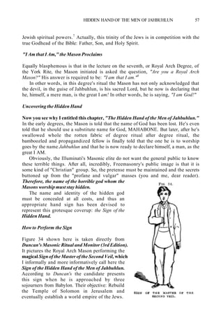 HIDDEN HAND OF THE MEN OF JAHBUHLUN 57
Jewish spiritual powers.7
Actually, this trinity of the Jews is in competition with the
true Godhead of the Bible: Father, Son, and Holy Spirit.
"I Am that I Am," the Mason Proclaims
Equally blasphemous is that in the lecture on the seventh, or Royal Arch Degree, of
the York Rite, the Mason initiated is asked the question, "Are you a Royal Arch
Mason?" His answer is required to be: "I am that I am."8
In other words, in this degree's ritual the Mason has not only acknowledged that
the devil, in the guise of Jahbuhlun, is his sacred Lord, but he now is declaring that
he, himself, a mere man, is the great I am! In other words, he is saying, "I am God!"
Uncovering the Hidden Hand
Now you see why I entitled this chapter, "The Hidden Hand of the Men of Jahbuhlun."
In the early degrees, the Mason is told that the name of God has been lost. He's even
told that he should use a substitute name for God, MAHABONE. But later, after he's
swallowed whole the rotten fabric of degree ritual after degree ritual, the
bamboozled and propagandized fellow is finally told that the one he is to worship
goes by the name Jahbuhlun and that he is now ready to declare himself, a man, as the
great I AM.
Obviously, the Illuminati's Masonic elite do not want the general public to know
these terrible things. After all, incredibly, Freemasonry's public image is that it is
some kind of "Christian" group. So, the pretense must be maintained and the secrets
buttoned up from the "profane and vulgar" masses (you and me, dear reader).
Therefore, the name of the horrible god whom the
Masons worship must stay hidden.
The name and identity of the hidden god
must be concealed at all costs, and thus an
appropriate hand sign has been devised to
represent this grotesque coverup: the Sign of the
Hidden Hand.
How to Perform the Sign
Figure 34 shown here is taken directly from
Duncan's Masonic Ritual and Monitor (3rd Edition).
It pictures the Royal Arch Mason performing the
magical Sign of the Master of the Second Veil, which
I informally and more informatively call here the
Sign of the Hidden Hand of the Men of Jahbuhlun.
According to Duncan's the candidate presents
this sign when he is approached by three
sojourners from Babylon. Their objective: Rebuild
the Temple of Solomon in Jerusalem and
eventually establish a world empire of the Jews.
 
