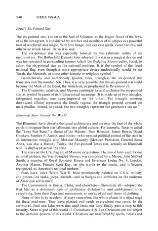 540 CODEX MAGICA
Israel's Six-Pointed Star
The six-pointed star, known as the Seal of Solomon, as the Magen David of the Jews,
or as the hexagram, is considered by witches and occultists of all stripes as a powerful
tool of witchcraft and magic. With this image, one can cast spells, curse victims, and
otherwise wreak havoc. Or so it is said.
The six-pointed star was especially beloved by the cabalistic rabbis of the
medieval era. The Rothschild Dynasty later adopted this star as a magical device and
was instrumental in persuading (money talks!) the fledgling Zionist entity, Israel, to
adopt the six-pointed star as the national emblem. It is the symbol of the Israel
national flag, even though a more appropriate device undoubtedly would be the
Torah, the Menorah, or some other historic or religious symbol.7
Geometrically and numerically (points, lines, triangles) the six-pointed star
translates into the number 666. Thus, it is very possible that the six-pointed star could
become the Mark of the Beast, the Antichrist, as prophesied in Revelation 13.
The Illuminists, cabalists, and Masons cunningly have also chosen the six-pointed
star as symbol because of its hidden sexual meanings. It is made up of two triangles,
integrated together, one superimposed on the other. The triangle pointing
downward (Delta) represents the female vagina; the triangle pointed upward the
male phallus. Joined, or yoked, the two triangles represent the generative sex act.8
Illuminati Stars Around the World
The Illuminati have cleverly designed architecture and art over the face of the whole
earth to integrate their star talismans into global culture. For example, Texas is called
the "Lone Star State," a choice of the Masons—Sam Houston, James Bowie, David
Crockett, Stephen F. Austin, and others—who wrested political control of the state in
an internecine struggle with Mexican Masonry (Mexican President, General Santa
Anna, was also a Mason). Today, the five-pointed Texas star, actually an Illuminati
icon, is displayed across the state.
The stars on the U.S. flag are of Masonic origination. The music later used for our
national anthem, the Star-Spangled Banner, was composed by a Mason, John Stafford
Smith, a member of Royal Somerset House and Inverness Lodge No. 4, London.
Another Mason, Francis Scott Key, set the words to the music, and it became
recognized as America's national anthem.9
Stars have, since World War II, been prominently painted on U.S.A. military
equipment—on tanks, jeeps, aircraft—and as badges and emblems on the uniforms
of American servicemen.
The Communists in Russia, China, and elsewhere—Illuminists all—adopted the
Red Star as a dominant icon of totalitarian dictatorship and emblazoned it on
everything, from their flags and monuments to works of art and items of clothing.
None of this is by accident. Always remember, the whole planet is a ritual stage
for these mad-men. They have planted evil seeds everywhere one turns. In the
scriptures, Paul and John warn that until Jesus our Lord finally puts a stop to this
insanity, Satan is god of this world (2 Corinthians 4:4). But Christians are not subject
to the demonic powers of this world. Christians are unaffected by spells, rituals and
 