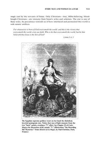 EVERY MAN AND WOMAN IS A STAR 5 4 1
magic cast by the servants of Satan. Only Christians—true, Bible-believing, blood-
bought Christians—are immune from Satan's wiles and schemes. The star is one of
those wiles. Its prevalence reminds us of how interlaced and permeated this world is
with satanic artifices.
For whatsoever is born of God overcometh the world: and this is the victory that
overcometh the world, even our faith. Who is he that overcometh the world, but he that
believeth that Jesus is the Son of God?
I John 5:4, 5
The Egyptian supreme goddess wears on her head the diabolical,
inverted pentagram star. Notice that rays of light emanate from the
two "horn" points, creating a "V" effect. See Chapter 25 of Codex
Magica for discussion of the satanic "V." (Illustration "Isis Recording
Her Mysteries." From Histoire de la Magie, by Paul Christian, Paris,
France.)
 