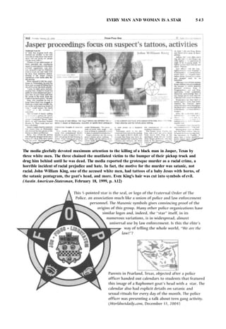 EVERY MAN AND WOMAN IS A STAR 5 4 3
The media gleefully devoted maximum attention to the killing of a black man in Jasper, Texas by
three white men. The three chained the mutilated victim to the bumper of their pickup truck and
drug him behind until he was dead. The media reported the grotesque murder as a racial crime, a
horrible incident of racial prejudice and hate. In fact, the motive for the murder was satanic, not
racial. John William King, one of the accused white men, had tattoos of a baby Jesus with horns, of
the satanic pentagram, the goat's head, and more. Even King's hair was cut into symbols of evil.
(Austin American-Statesman, February 18, 1999, p. A12)
 