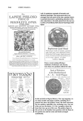 546 CODEX MAGICA
Left: A mysterious example of hermetic and
alchemic teachings. This seven-point star is so
arranged that one point of the star—painted black-
is pointed downward, symbolizing adoration of he
who rules Saturn, the sixth planet from the sun (i.e.
Lucifer). (From Manly Hall's Secret Teachings of All
Ages)
From a recent catalog offering a
multitude of talismans and charms,
were these two products offered for sale.
In this ad (left) in Magical Blend, a New Age magazine, we
see many occultic and pagan symbols, including the 5-
pointed star above the goddess' head. The shell represents
the love goddess Aphrodite who, mythology says, rose out
of the sea (see Revelation 13:1 for a prophecy about the
beast that rises up out of the sea). The goddess figure in
this ad sits in the familiar lotus position with the flame in
her genital area and her arms and hands arranged
symbolically.
 