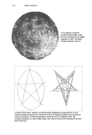 548 CODEX MAGICA
A wax talisman created by
occultist Edward Kelley, using
directions obtained in the angelic
language he called "Enochian"
(Enigma magazine, Issue 6).
A friend of Texe Marrs' ministry sent this drawing of Baphomet incorporated in an oval
shaped, irregular pentagram. He noted that such an arrangement indicates the revolving of
Venus (the goddess, or feminine principle) around the sun in an elliptical orbit. The
irregular pentagram is a sign of black magic when shown inverted and enclosing the horned
head of the goat.
 