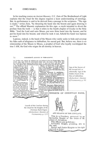 58 CODEX MAGICA
In his teaching course on Ancient Masonry, C.C. Zain of The Brotherhood of Light
explains that the ritual for this degree requires a keen understanding of astrology.
But, its performance is said to be derived from a passage in the scriptures. "The sign
is made," writes Zain, "by thrusting the hand into the bosom and again drawing it
out."9
The official Masonic explanation for this sign—a myth intended to divert the
profane from the truth — is that it refers to the fourth chapter of Exodus in the Holy
Bible: "And the Lord said unto Moses, put now thine hand into thy bosom; and he
put his hand into his bosom; and when he took it out, behold his hand was leprous
as snow."
Leprous, indeed, is the hand of the Mason who vainly seeks to hide and coverup
his fides oath of allegiance to Jahbuhlun, his sacred god. But, believe me, there is no
relationship of the Mason to Moses, a prophet of God who loyally worshipped the
true I AM, the God who reigns for all eternity in heaven.
 