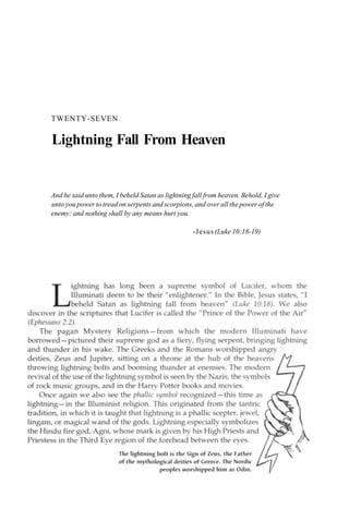 TWENTY-SEVEN
Lightning Fall From Heaven
And he said unto them, I beheld Satan as lightning fall from heaven. Behold, I give
unto you power to tread on serpents and scorpions, and over all the power of the
enemy: and nothing shall by any means hurt you.
-Jesus (Luke 10:18-19)
 