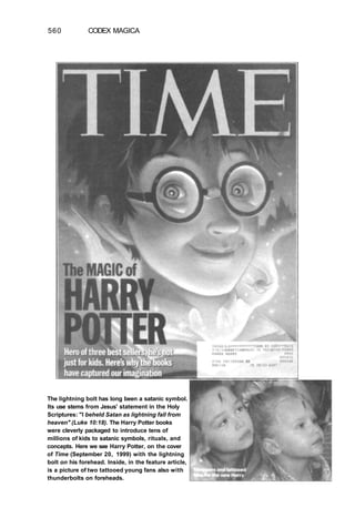 560 CODEX MAGICA
The lightning bolt has long been a satanic symbol.
Its use stems from Jesus' statement in the Holy
Scriptures: "I beheld Satan as lightning fall from
heaven" (Luke 10:18). The Harry Potter books
were cleverly packaged to introduce tens of
millions of kids to satanic symbols, rituals, and
concepts. Here we see Harry Potter, on the cover
of Time (September 20, 1999) with the lightning
bolt on his forehead. Inside, in the feature article,
is a picture of two tattooed young fans also with
thunderbolts on foreheads.
 
