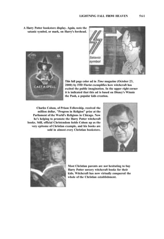 LIGHTNING FALL FROM HEAVEN 5 6 1
A Harry Potter bookstore display. Again, note the
satanic symbol, or mark, on Harry's forehead.
This full page color ad in Time magazine (October 23,
2000) by FTD Florist exemplifies how witchcraft has
excited the public imagination. In the upper right corner
it is indicated that this ad is based on Disney's Winnie
the Pooh, a popular kids creation.
Charles Colson, of Prison Fellowship, received the
million dollar, "Progress in Religion" prize at the
Parliament of the World's Religions in Chicago. Now
he's helping to promote the Harry Potter witchcraft
books. Still, official Christendom holds Colson up as the
very epitome of Christian example, and his books are
sold in almost every Christian bookstore.
Most Christian parents are not hesitating to buy
Harry Potter sorcery witchcraft books for their
kids. Witchcraft has now virtually conquered the
whole of the Christian establishment.
 