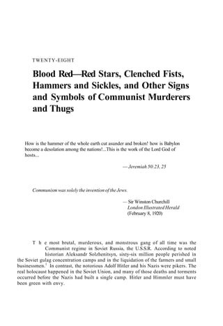 TWENTY-EIGHT
Blood Red—Red Stars, Clenched Fists,
Hammers and Sickles, and Other Signs
and Symbols of Communist Murderers
and Thugs
How is the hammer of the whole earth cut asunder and broken! how is Babylon
become a desolation among the nations!...This is the work of the Lord God of
hosts...
— Jeremiah 50:23, 25
Communism was solely the invention of the Jews.
— Sir Winston Churchill
London Illustrated Herald
(February 8, 1920)
T h e most brutal, murderous, and monstrous gang of all time was the
Communist regime in Soviet Russia, the U.S.S.R. According to noted
historian Aleksandr Solzhenitsyn, sixty-six million people perished in
the Soviet gulag concentration camps and in the liquidation of the farmers and small
businessmen.1
In contrast, the notorious Adolf Hitler and his Nazis were pikers. The
real holocaust happened in the Soviet Union, and many of those deaths and torments
occurred before the Nazis had built a single camp. Hitler and Himmler must have
been green with envy.
 