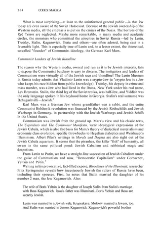 564 CODEX MAGICA
What is most surprising—at least to the uninformed general public —is that few
today are even aware of the Soviet Holocaust. Because of the Jewish ownership of the
Western media, all the emphasis is put on the crimes of the Nazis. The horrors of the
Red Terror are neglected. Maybe more remarkable, in many media and academic
circles, the monsters who committed the atrocities in Soviet Russia —led by Lenin,
Trotsky, Stalin, Kaganovich, Beria and others—are often adored, being cast in a
favorable light. This is especially true of Lenin and, to a lesser extent, the theoretical,
so-called "founder" of Communist ideology, the German Karl Marx.
Communist Leaders of Jewish Bloodline
The reason why the Western media, owned and run as it is by Jewish interests, fails
to expose the Communist butchery is easy to discern. The instigators and leaders of
Communism were virtually all of the Jewish race and bloodline! The Lenin Museum
in Russia today admits that Vladimir Lenin was a crypto-Jew (a "crypto Jew is a Jew
who keeps his race hidden from public knowledge). Trotsky, his deputy in crime and
mass murder, was a Jew who had lived in the Bronx, New York under his real name,
Lev Bronstein. Stalin, the third leg of the Soviet troika, was half-Jew, and Yiddish was
the only language spoken in his boyhood home in Georgia. Stalin's real surname was
Dzhugashvilli—Jewish.2
Karl Marx was a German Jew whose grandfather was a rabbi, and the entire
Communist Bolshevik revolution was financed by the Jewish Rothschilds and Jewish
Warburgs in Germany, in partnership with the Jewish Warburgs and Jewish Schiffs
in the United States.
Communism was Jewish from the ground up. Marx's view and his classic texts,
The Capitalists and The Communist Manifesto, were ideological expressions of the
Jewish Cabala, which is also the basis for Marx's theory of dialectical materialism and
economic class evolution, specific throwbacks to Hegelian dialectics and Weishaupt's
Illuminism. Albert Pike's writings in Morals and Dogma are also right out of the
Jewish Cabala aquarium. It seems that the piranhas, the killer "fish" of humanity, all
swam in the same polluted pond: Jewish Cabalism and rabbinical magic and
despotism.
From Lenin to Putin, we have a straight-line succession of Jewish Cabalism under
the guise of Communism and now, "Democratic Capitalism" under Gorbachev,
Yeltsin and Putin.3
Writing in his provocative, fact-filled expose, Bloodlines of the Illuminati, researcher
Fritz Springmeier reveals how incestuously Jewish the rulers of Russia have been,
including their spouses. First, he notes that Stalin married the daughter of his
number 2 man, the Jew Kaganovich. Also:
The wife of Boris Yeltsin is the daughter of Joseph Stalin from Stalin's marriage
with Rosa Kaganovich. Rosa's father was Illuminati...Boris Yeltsin and Rosa are
secretly Jewish.
Lenin was married to a Jewish wife, Krupsakaya. Molotov married a Jewess, too.
And Stalin was married to Jewess Kaganovich. Kaganovich's powerful brother
 