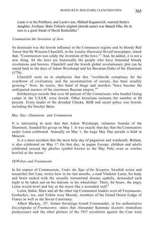 BLOOD RED- RED STARS, CLENCHED FISTS 565
Lazar is in the Politburo, and Lazar's son, Mikhail Kaganovich, married Stalin's
daughter, Svetlana. Boris Yeltsin's original (Jewish name) was Baruch Ellia. He in
turn is a good friend of David Rockefeller.4
Communism the Invention of Jews
So dominant was the Jewish influence in the Communist regime and its bloody Red
Terror that Sir Winston Churchill, in the London Illustrated Herald newspaper, stated
that, "Communism was solely the invention of the Jews."5
And, he added, it is not a
new thing, for the Jews are historically the people who have fomented bloody
revolutions and horrors. Churchill said the Jewish global revolutionary plot can be
traced back to the days of Adam Weishaupt and his Bavarian Order of the Illuminati
(1776).
Churchill went on to emphasize that this "worldwide conspiracy for the
overthrow of civilization, and the reconstruction of society...has been steadily
growing." Now, he warns, this band of thugs and murders "have become the
undisputed masters of the enormous Russian empire."6
Solzhenitsyn records that over 60 percent of the Commissars who headed Gulag
camps in the U.S.S.R. were Jewish. Other historians estimate the number at 80
percent. Every leader of the dreaded Checka, KGB and secret police was Jewish,
including the butcher Beria.
May Day—Illuminism and Communism
It is interesting to note that that Adam Weishaupt, infamous founder of the
Illuminati, founded his group on May 1. It was exactly that day that the Communists
under Lenin celebrated. Annually on May 1, the huge May Day parade is held in
Moscow.
Is it a mere accident that the most holy day of paganism and witchcraft, Beltane,
is also celebrated on May 1? On that day, in pagan Europe, children and adults
celebrated around the phallus symbol known as the May Pole, even as witches
howled at the moon.7
Of Wolves and Freemasons
In his expose of Communism, Under the Sign of the Scorpion, Swedish writer and
researcher Jiiri Lina, writes how in his last months, a mad Vladimir Lenin, his body
and brain racked with the sexually transmitted disease syphilis, demanded each
night to be taken out on his balcony in his wheelchair. There, for hours, the angry
Lenin would howl and bay at the moon like a wounded wolf.8
Lenin, Stalin, Marx and all the other top Communist leaders were all Freemasons.
Gorbachev, too, and Yeltsin were Masons, members of the Grand Orient Lodge of
France as well as the Soviet Consistory.
Albert Mackey, 33°, former Sovereign Grand Commander, in his authoritative
Encyclopedia of Freemasonry, states that Alexander Kerensky (Lenin's immediate
predecessor) and the other plotters of the 1917 revolution against the Czar were
 