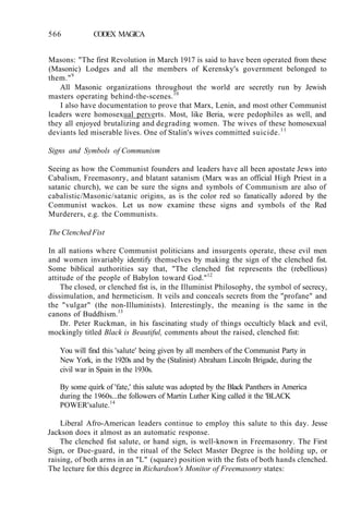566 CODEX MAGICA
Masons: "The first Revolution in March 1917 is said to have been operated from these
(Masonic) Lodges and all the members of Kerensky's government belonged to
them."9
All Masonic organizations throughout the world are secretly run by Jewish
masters operating behind-the-scenes.10
I also have documentation to prove that Marx, Lenin, and most other Communist
leaders were homosexual perverts. Most, like Beria, were pedophiles as well, and
they all enjoyed brutalizing and degrading women. The wives of these homosexual
deviants led miserable lives. One of Stalin's wives committed suicide.11
Signs and Symbols of Communism
Seeing as how the Communist founders and leaders have all been apostate Jews into
Cabalism, Freemasonry, and blatant satanism (Marx was an official High Priest in a
satanic church), we can be sure the signs and symbols of Communism are also of
cabalistic/Masonic/satanic origins, as is the color red so fanatically adored by the
Communist wackos. Let us now examine these signs and symbols of the Red
Murderers, e.g. the Communists.
The Clenched Fist
In all nations where Communist politicians and insurgents operate, these evil men
and women invariably identify themselves by making the sign of the clenched fist.
Some biblical authorities say that, "The clenched fist represents the (rebellious)
attitude of the people of Babylon toward God."12
The closed, or clenched fist is, in the Illuminist Philosophy, the symbol of secrecy,
dissimulation, and hermeticism. It veils and conceals secrets from the "profane" and
the "vulgar" (the non-Illuminists). Interestingly, the meaning is the same in the
canons of Buddhism.13
Dr. Peter Ruckman, in his fascinating study of things occulticly black and evil,
mockingly titled Black is Beautiful, comments about the raised, clenched fist:
You will find this 'salute' being given by all members of the Communist Party in
New York, in the 1920s and by the (Stalinist) Abraham Lincoln Brigade, during the
civil war in Spain in the 1930s.
By some quirk of 'fate,' this salute was adopted by the Black Panthers in America
during the 1960s...the followers of Martin Luther King called it the 'BLACK
POWER'salute.14
Liberal Afro-American leaders continue to employ this salute to this day. Jesse
Jackson does it almost as an automatic response.
The clenched fist salute, or hand sign, is well-known in Freemasonry. The First
Sign, or Due-guard, in the ritual of the Select Master Degree is the holding up, or
raising, of both arms in an "L" (square) position with the fists of both hands clenched.
The lecture for this degree in Richardson's Monitor of Freemasonry states:
 