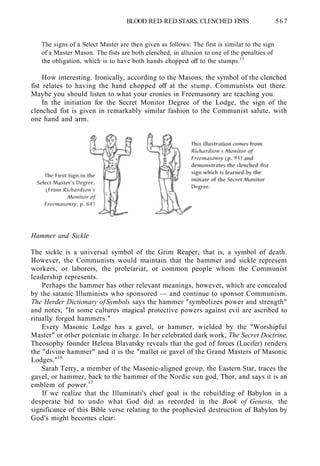 BLOOD RED-RED STARS, CLENCHED FISTS 567
The signs of a Select Master are then given as follows: The first is similar to the sign
of a Master Mason. The fists are both clenched, in allusion to one of the penalties of
the obligation, which is to have both hands chopped off to the stumps.15
How interesting. Ironically, according to the Masons, the symbol of the clenched
fist relates to having the hand chopped off at the stump. Communists out there:
Maybe you should listen to what your cronies in Freemasonry are teaching you.
In the initiation for the Secret Monitor Degree of the Lodge, the sign of the
clenched fist is given in remarkably similar fashion to the Communist salute, with
one hand and arm.
Hammer and Sickle
The sickle is a universal symbol of the Grim Reaper; that is, a symbol of death.
However, the Communists would maintain that the hammer and sickle represent
workers, or laborers, the proletariat, or common people whom the Communist
leadership represents.
Perhaps the hammer has other relevant meanings, however, which are concealed
by the satanic Illuminists who sponsored — and continue to sponsor Communism.
The Herder Dictionary of Symbols says the hammer "symbolizes power and strength"
and notes, "In some cultures magical protective powers against evil are ascribed to
ritually forged hammers."
Every Masonic Lodge has a gavel, or hammer, wielded by the "Worshipful
Master" or other potentate in charge. In her celebrated dark work, The Secret Doctrine,
Theosophy founder Helena Blavatsky reveals that the god of forces (Lucifer) renders
the "divine hammer" and it is the "mallet or gavel of the Grand Masters of Masonic
Lodges."16
Sarah Terry, a member of the Masonic-aligned group, the Eastern Star, traces the
gavel, or hammer, back to the hammer of the Nordic sun god, Thor, and says it is an
emblem of power.17
If we realize that the Illuminati's chief goal is the rebuilding of Babylon in a
desperate bid to undo what God did as recorded in the Book of Genesis, the
significance of this Bible verse relating to the prophesied destruction of Babylon by
God's might becomes clear:
 