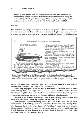 568 CODEX MAGICA
A sound of battle is in the land, and of great destruction. How is the hammer of the
whole earth cut asunder and broken. How is Babylon become a desolation among the
nations...The Lord hath opened his armory, and hath brought forth the weapons of his
indignation; for this is the work of the Lord God of Hosts. (Jeremiah 50:22-25)
Red Star
The Red Star is perhaps Communism's best-known symbol. I have examined the
occultic meaning of the five-pointed star in previous chapters, so I simply reiterate
here that the star is a sign of false gods and specifically of the god of Illuminism,
In the Perfect Master Degree, the Masons assembled in the Lodge all simulate the drama of
lamenting the mythical death of their "brother," the false Christ-figure, the Grand Master Hiram
Abiff. Observe the red star on the coffin here. (From Richardson's Monitor of Freemasonry, p. 134)
Lucifer, the solar deity who comes disguised and is worshipped by the deceived
Illuminati as "Angel of Light" and as the "Blazing Star."
Incidentally, so popular is the Red Star in Russia that in late 2000, under pressure
from military brass and segments of public opinion, Vladimir Putin, Russia's
President, brought back the Soviet red banner as the military's flag and agreed to
reinstate the Soviet-era red star as the Russian military's official emblem.
"The star is sacred to all servicemen," said Defense Minister Sergei Ivanov, who
spoke at a meeting of Putin's top generals attended by Putin.18
Oddly enough—or understandably enough for those in the know —the red star is
often seen on U.S.A. military vehicles and uniforms. It became a staple during World
War II, under the direction of the Pentagon's "red brass" leadership put in place by
Zionist fanatic President Franklin D. Roosevelt and his ever watchful guardian,
Jewish financier Bernard Baruch. (No wonder General Eisenhower's West Point
yearbook called Ike the "Swedish Jew.")
 