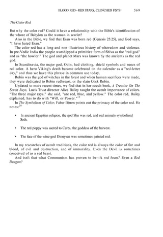 BLOOD RED - RED STARS, CLENCHED FISTS 569
The Color Red
But why the color red? Could it have a relationship with the Bible's identification of
the whore of Babylon as the woman in scarlet?
Also in the Bible, we find that Esau was born red (Genesis 25:25), and God says,
"I have hated Esau."
The color red has a long and non-illustrious history of whoredom and violence.
In pre-Vedic India the people worshipped a primitive form of Shiva as the "red god"
and as "the howler." The god and planet Mars was known by the ancients as the red
god.
In Scandinavia, the major god, Odin, had clothing, shield symbols and runes of
red color. A hero Viking's death became celebrated on the calendar as a "red-letter
day," and thus we have this phrase in common use today.
Robin was the god of witches in the forest and when human sacrifices were made,
they were dedicated to Robin redbreast, or the slain Cock Robin.
Updated to more recent times, we find that in her occult book, A Treatise On The
Seven Rays, Lucis Trust director Alice Bailey taught the occult importance of colors.
"The three major rays," she said, "are red, blue, and yellow." The color red, Bailey
explained, has to do with "Will, or Power."19
In The Symbolism of Color, Faber Birren points out the primacy of the color red. He
notes:20
• In ancient Egyptian religion, the god Shu was red, and red animals symbolized
Seth.
• The red poppy was sacred to Ceres, the goddess of the harvest.
• The face of the wine-god Dionysus was sometimes painted red.
In my researches of occult traditions, the color red is always the color of fire and
blood, of evil and destruction, and of immorality. Even the Devil is sometimes
conceived of as a red beast.
And isn't that what Communism has proven to be—A red beast? Even a Red
Dragon?
 