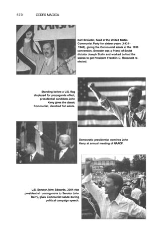 570 CODEX MAGICA
Earl Browder, head of the United States
Communist Party for sixteen years (1931-
1946), giving the Communist salute at the 1936
convention. Browder was a friend of Soviet
dictator Joseph Stalin and worked behind the
scenes to get President Franklin D. Roosevelt re-
elected.
Standing before a U.S. flag
displayed for propaganda effect,
presidential candidate John
Kerry gives the classic
Communist, clenched fist salute.
U.S. Senator John Edwards, 2004 vice
presidential running-mate to Senator John
Kerry, gives Communist salute during
political campaign speech.
Democratic presidential nominee John
Kerry at annual meeting of NAACP.
 