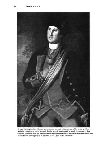 60 CODEX MAGICA
George Washington in a Masonic pose. Around his neck is the emblem of the moon goddess,
feminine complement to the sun god, Osiris, secretly worshipped in occult Freemasonry. This
emblem, combined with the diamond-shaped device just above it, indicates that Washington had
taken the vow of vengence to all enemies of the Order of the Illuminati.
 