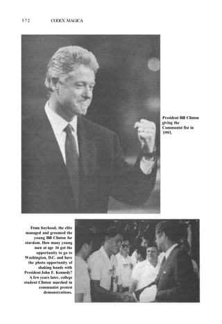 572 CODEX MAGICA
President Bill Clinton
giving the
Communist fist in
1993.
From boyhood, the elite
managed and groomed the
young Bill Clinton for
stardom. How many young
men at age 16 got the
opportunity to go to
Washington, D.C. and have
the photo opportunity of
shaking hands with
President John F. Kennedy?
A few years later, college
student Clinton marched in
communist protest
demonstrations.
 