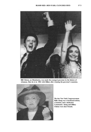 BLOOD RED - RED STARS, CLENCHED FISTS 5 7 3
Bill Clinton, an Illuminatus, was made the youngest governor in the history of
Arkansas. Here he is in 1982 with Hillary after winning the governor's mansion.
The late New York Congresswoman
Bella Abzug was a hardened lesbian,
a feminist, and a dedicated
Communist. Abzug and Hillary
Clinton were dear friends.
 