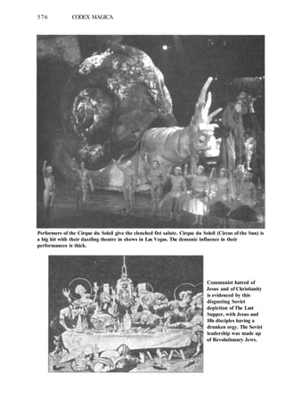 576 CODEX MAGICA
Performers of the Cirque du Soleil give the clenched fist salute. Cirque du Soleil (Circus of the Sun) is
a big hit with their dazzling theatre in shows in Las Vegas. The demonic influence in their
performances is thick.
Communist hatred of
Jesus and of Christianity
is evidenced by this
disgusting Soviet
depiction of The Last
Supper, with Jesus and
His disciples having a
drunken orgy. The Soviet
leadership was made up
of Revolutionary Jews.
 