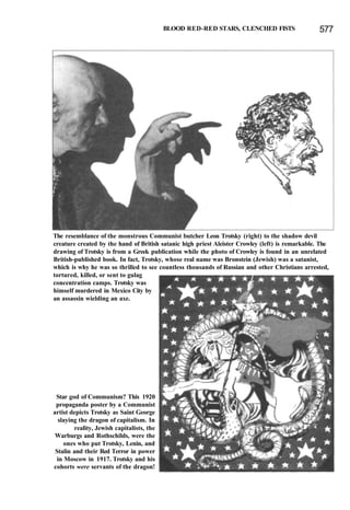 BLOOD RED-RED STARS, CLENCHED FISTS 577
The resemblance of the monstrous Communist butcher Leon Trotsky (right) to the shadow devil
creature created by the hand of British satanic high priest Aleister Crowley (left) is remarkable. The
drawing of Trotsky is from a Greek publication while the photo of Crowley is found in an unrelated
British-published book. In fact, Trotsky, whose real name was Bronstein (Jewish) was a satanist,
which is why he was so thrilled to see countless thousands of Russian and other Christians arrested,
tortured, killed, or sent to gulag
concentration camps. Trotsky was
himself murdered in Mexico City by
an assassin wielding an axe.
Star god of Communism? This 1920
propaganda poster by a Communist
artist depicts Trotsky as Saint George
slaying the dragon of capitalism. In
reality, Jewish capitalists, the
Warburgs and Rothschilds, were the
ones who put Trotsky, Lenin, and
Stalin and their Red Terror in power
in Moscow in 1917. Trotsky and his
cohorts were servants of the dragon!
 