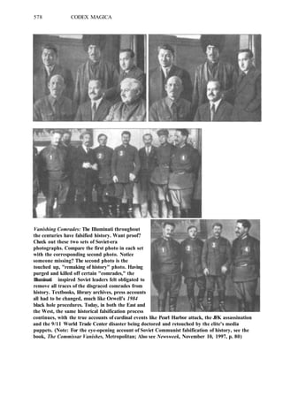 578 CODEX MAGICA
Vanishing Comrades: The Illuminati throughout
the centuries have falsified history. Want proof?
Check out these two sets of Soviet-era
photographs. Compare the first photo in each set
with the corresponding second photo. Notice
someone missing? The second photo is the
touched up, "remaking of history" photo. Having
purged and killed off certain "comrades," the
Illuminati inspired Soviet leaders felt obligated to
remove all traces of the disgraced comrades from
history. Textbooks, library archives, press accounts
all had to be changed, much like Orwell's 1984
black hole procedures. Today, in both the East and
the West, the same historical falsification process
continues, with the true accounts of cardinal events like Pearl Harbor attack, the JFK assassination
and the 9/11 World Trade Center disaster being doctored and retouched by the elite's media
puppets. (Note: For the eye-opening account of Soviet Communist falsification of history, see the
book, The Commissar Vanishes, Metropolitan; Also see Newsweek, November 10, 1997, p. 80)
 