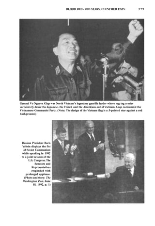 BLOOD RED - RED STARS, CLENCHED FISTS 5 7 9
General Vo Nguyen Giap was North Vietnam's legendary guerilla leader whose rag tag armies
successively drove the Japanese, the French and the Americans out of Vietnam. Giap co-founded the
Vietnamese Communist Party. (Note: The design of the Vietnam flag is a 5-pointed star against a red
background.)
Russian President Boris
Yeltsin displays the fist
of Soviet Communism
while speaking in 1992
to a joint session of the
U.S. Congress. The
Senators and
Representatives
responded with
prolonged applause.
(Photo and story: The
Washington Post, June
18, 1992, p. 1)
 