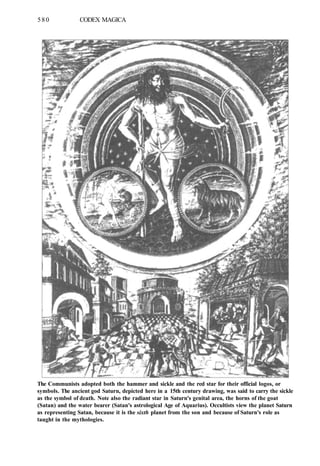 580 CODEX MAGICA
The Communists adopted both the hammer and sickle and the red star for their official logos, or
symbols. The ancient god Saturn, depicted here in a 15th century drawing, was said to carry the sickle
as the symbol of death. Note also the radiant star in Saturn's genital area, the horns of the goat
(Satan) and the water bearer (Satan's astrological Age of Aquarius). Occultists view the planet Saturn
as representing Satan, because it is the sixth planet from the son and because of Saturn's role as
taught in the mythologies.
 