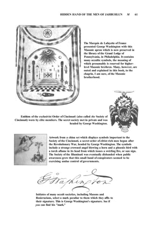 HIDDEN HAND OF THE MEN OF JAHBUHLUN M 61
The Marquis de Lafayette of France
presented George Washington with this
Masonic apron which is now preserved in
the library of the Grand Lodge of
Pennsylvania, in Philadelphia. It contains
many occultic symbols, the meaning of
which presumably is reserved for higher-
level Masonic brethren. Many, however, are
outed and explained in this book, to the
chagrin, I am sure, of the Masonic
brotherhood.
Emblem of the exclusivist Order of Cincinnati (also called the Society of
Cincinnati) worn by elite members. The secret society met in private and was
headed by George Washington.
Artwork from a china set which displays symbols important to the
Society of the Cincinnati, a secret order of elitist rich men begun after
the Revolutionary War, headed by George Washington. The symbols
include a strange crowned angel blowing a horn and a phoenix bird with
a torch aflame in its head from which issues a swirling fire, or sun sign.
The Society of the Illuminati was eventually disbanded when public
awareness grew that this small band of conspirators seemed to be
exercising undue control of governments.
Initiates of many occult societies, including Masons and
Rosicrucians, select a mark peculiar to them which they affix to
their signature. This is George Washington's signature. See if
you can find his "mark."
 