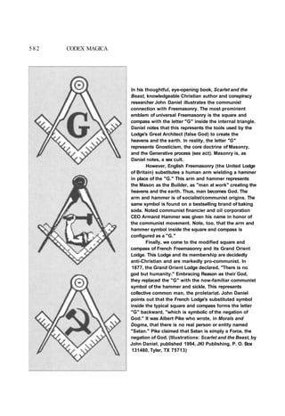 In his thoughtful, eye-opening book, Scarlet and the
Beast, knowledgeable Christian author and conspiracy
researcher John Daniel illustrates the communist
connection with Freemasonry. The most prominent
emblem of universal Freemasonry is the square and
compass with the letter "G" inside the internal triangle.
Daniel notes that this represents the tools used by the
Lodge's Great Architect (false God) to create the
heavens and the earth. In reality, the letter "G"
represents Gnosticism, the core doctrine of Masonry,
and the Generative process (sex act). Masonry is, as
Daniel notes, a sex cult.
However, English Freemasonry (the United Lodge
of Britain) substitutes a human arm wielding a hammer
in place of the "G." This arm and hammer represents
the Mason as the Builder, as "man at work" creating the
heavens and the earth. Thus, man becomes God. The
arm and hammer is of socialist/communist origins. The
same symbol is found on a bestselling brand of baking
soda. Noted communist financier and oil corporation
CEO Armand Hammer was given his name in honor of
the communist movement. Note, too, that the arm and
hammer symbol inside the square and compass is
configured as a "G."
Finally, we come to the modified square and
compass of French Freemasonry and its Grand Orient
Lodge. This Lodge and its membership are decidedly
anti-Christian and are markedly pro-communist. In
1877, the Grand Orient Lodge declared, "There is no
god but humanity." Embracing Reason as their God,
they replaced the "G" with the now-familiar communist
symbol of the hammer and sickle. This represents
collective common man, the proletariat. John Daniel
points out that the French Lodge's substituted symbol
inside the typical square and compass forms the letter
"G" backward, "which is symbolic of the negation of
God." It was Albert Pike who wrote, in Morals and
Dogma, that there is no real person or entity named
"Satan." Pike claimed that Satan is simply a Force, the
negation of God. (Illustrations: Scarlet and the Beast, by
John Daniel, published 1994, JKI Publishing, P. O. Box
131480, Tyler, TX 75713)
582 CODEX MAGICA
 