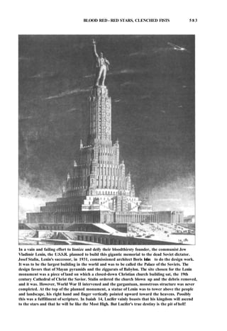 BLOOD RED - RED STARS, CLENCHED FISTS 5 8 3
In a vain and failing effort to lionize and deify their bloodthirsty founder, the communist Jew
Vladimir Lenin, the U.S.S.R. planned to build this gigantic memorial to the dead Soviet dictator.
Josef Stalin, Lenin's successor, in 1931, commissioned architect Boris Iofan to do the design work.
It was to be the largest building in the world and was to be called the Palace of the Soviets. The
design favors that of Mayan pyramids and the ziggurats of Babylon. The site chosen for the Lenin
monument was a piece of land on which a closed-down Christian church building sat, the 19th
century Cathedral of Christ the Savior. Stalin ordered the church blown up and the debris removed,
and it was. However, World War II intervened and the gargantuan, monstrous structure was never
completed. At the top of the planned monument, a statue of Lenin was to tower above the people
and landscape, his right hand and finger vertically pointed upward toward the heavens. Possibly
this was a fulfillment of scripture. In Isaiah 14, Lucifer vainly boasts that his kingdom will ascend
to the stars and that he will be like the Most High. But Lucifer's true destiny is the pit of hell!
 