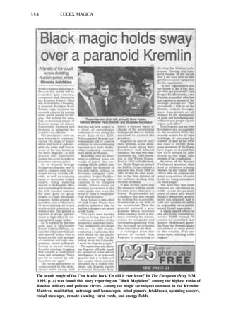 584 CODEX MAGICA
The occult magic of the Czar is also back! Or did it ever leave? In The European (May 5-M,
1995, p. 4) was found this story reporting on "Black Magicians" among the highest ranks of
Russian military and political circles. Among the magic techniques common in the Kremlin:
Mantras, meditation, astrology and horoscopes, mind powers, telekinesis, spinning saucers,
coded messages, remote viewing, tarot cards, and energy fields.
 
