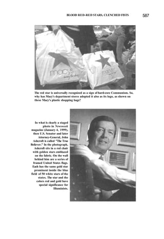 BLOOD RED-RED STARS, CLENCHED FISTS 587
The red star is universally recognized as a sign of hard-core Communism. So,
why has Macy's department stores adopted it also as its logo, as shown on
these Macy's plastic shopping bags?
In what is clearly a staged
photo in Newsweek
magazine (January 4, 1999),
then U.S. Senator and later
Attorney-General, John
Ashcroft is called "The True
Believer." In the photograph,
Ashcroft sits in a red chair
with golden stars emblazed
on the fabric. On the wall
behind him are a series of
framed United States flags.
Each has the same gold star
prominent inside the blue
field of 50 white stars of the
states. The star and the
colors red and gold have
special significance for
Illuminists.
 