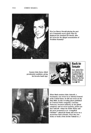 588 CODEX MAGICA
Was Lee Harvey Oswald playing the part
of a Communist secret agent when he
displayed the clenched fist shortly after
his arrest for the alleged assassination of
President Kennedy?
Senator John Kerry, failed
presidential candidate, giving
his favorite hand sign.
When Bush nominee John Ashcroft, a
Freemason, was sworn in as Attorney-General
of the United States, he did not swear on the
Holy Bible. In this revealing photo published
in Criminal Politics magazine, Lawrence
Patterson, foremost authority on the global
conspiracy and on secret societies, points out
that Ashcroft—whom the White House and
the press promoted as an "evangelical
Christian"—placed his hands and swore on a
mysterious stack of books. Were they law
books or books of the Jewish Talmud or...?
 