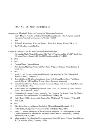 FOOTNOTES AND REFERENCES
Introduction: The Occult Script—A Colossal and Monstrous Conspiracy
1. Henry Makow, "Lucifer is the Secret God of Secular Society—Occult Agents Control
Humanity," internet, savethemales.ca, October 13, 2003.
2. Ibid
3. William L. Cummings, "Rites and Rituals," Royal Arch Mason, Winter 1994, p. 107.
4. Ray V. Denshaw, quoted in Ibid.
Chapter 1: Caution!—You Are Now Entering the Forbidden Zone
1. Christopher Mark, "Grand Deception: The Theft of America and the World," South East
Christian Witness, Issue #4, PO Box 8129, South Australia 5291, 2003.
2. Ibid.
3. Ibid.
4. Thomas Mann, Famous Quotes.
5. Paul Huston, Mastering Witchcraft (New York: Wideview/Perigee Books/Putnam &
Sons), p. 21.
6. Ibid.
7. Manly P. Hall, Lectures on Ancient Philosophy (Los Angeles, CA., The Philosophical
Research Library, 1984), p. 433.
8. Robert Guffey, in The Conspiracy Reader (New York: Citadel Press/Carol Publishing,
compiled by Al Hidell and Joan D. Arc, editors, Paranoia Magazine).
9. Emile Grillot: DeGivry, Picture Museum of Sorcery, Magic, and Alchemy (Hyde Park, NY:
University Books, 1963).
10. Marie Roberts and Hugh Ormsby-Lennon, Secret Texts: The Literature of Secret Societies
(New York: AMS Press, 1995).
11. Thomas Carlyle, Sartor Resartus, quoted by Piers Compton, The Broken Cross: The Hidden
Hand in the Vatican (Australia: Veritas Publishing, 1984), p. 11.
12. Cathy Burns, Hidden Secrets of the Eastern Star (Mt. Carmel, PA: Sharing, 1994), p. 292.
13. Ibid., p.291.
14. Ibid.
15. Alex Horne, Sources of Masonic Symbolism (Missouri Lodge of Research, 1981).
16. Foster Bailey, The Spirit of Freemasonry (New York: Lucis Press, 1957).
17. Henry C. Clausen, Emergence of the Mystical (Washington, D.C.: The Supreme Mother
Council of the World, Ancient and Accepted Scottish Rite of Freemasonry, Southern
Jurisdiction, U.S.A., 1981).
18. Albert Mackey, Encyclopedia of Freemasonry and Kindred Sciences, Volume Two (Chicago,
IL: The Masonic History Company, 1929).
 