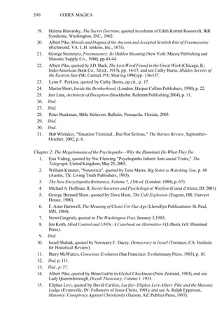 590 CODEX MAGICA
19. Helena Blavatsky, The Secret Doctrine, quoted in column of Edith Kermit Roosevelt, IKR
Syndicate, Washington, D.C., 1962.
20. Albert Pike, Morals and Dogma of the Ancient and Accepted Scottish Rite of Freemasonry
(Richmond, VA: L.H. Jenkins, Inc., 1871).
21. George Steinmetz, Freemasonry: Its Hidden Meaning (New York: Macoy Publishing and
Masonic Supply Co., 1948), pp.43-44.
22. Albert Pike, quoted by J.D. Buck, The Lost Word Found in the Great Work (Chicago, IL:
Indo-American Book Co., 3d ed., 1913), pp. 14-15; and see Cathy Burns, Hidden Secrets of
the Eastern Star (Mt. Carmel, PA: Sharing 1994) pp. 136-137.
23. Lynn F. Perkins, quoted by Cathy Burns, op.cit., p. 17.
24. Martin Short, Inside the Brotherhood, (London: Harper Collins Publishers, 1990), p. 22.
25. Juri Lina, Architects of Deception (Stockholm: Referent Publishing 2004), p. 11.
26. Ibid.
27. Ibid.
28. Peter Ruckman, Bible Believers Bulletin, Pensacola, Florida, 2005.
29. Ibid.
30. Ibid.
31. Bob Whitaker, "Situation Terminal...But Not Serious," The Barnes Review, September-
October, 2002, p. 6.
Chapter 2: The Megalomania of the Psychopaths—Why the Illuminati Do What They Do
1. Essi Viding, quoted by Nic Fleming "Psychopaths Inherit Anti-social Traits," The
Telegraph, United Kingdom; May 25, 2005.
2. William Krasner, "Neurotica", quoted by Texe Marrs, Big Sister is Watching You, p. 48
(Austin, TX: Living Truth Publishers, 1993).
3. The New Encyclopedia Brittanica, Volume 7, 15th ed. (London: 1989), p. 671.
4. Michael A. Hoffman, II, Secret Societies and Psychological Warfare (Coeur d'Alene, ID: 2001).
5. George Bernard Shaw, quoted by Dave Hunt, The Cult Explosion (Eugene, OR: Harvest
House, 1980).
6. F. Aster Barnwell, The Meaning of Christ For Our Age (Llewellyn Publications: St. Paul,
MN, 1984).
7. Newt Gingrich, quoted in Tlte Washington Post, January 3,1985.
8. Jim Keith, Mind Control and UFOs: A Casebook on Alternative 3 (Lilburn, GA: Illumined
Press).
9. Ibid.
10. Israel Shahak, quoted by Normany F. Dacey, Democracy in Israel (Torrance, CA: Institute
for Historical Review).
11. Barry McWaters, Conscious Evolution (San Francisco: Evolutionary Press, 1983), p. 10.
12. Ibid, p. 111.
13. Ibid., p. 57.
14. Albert Pike, quoted by Brian Garlin in Global Checkmate (New Zealand, 1983), and see
Lady Queensborough, Occult Theocracy, Volume 1, 1933.
15. Eliphas Levi, quoted by David Carrico, Lucifer- Eliphas Levi-Albert Pike and the Masonic
Lodge (Evansville, IN: Followers of Jesus Christ, 1991); and see A. Ralph Epperson,
Masonry: Conspiracy Against Christianity (Tucson, AZ: Publius Press, 1997).
 