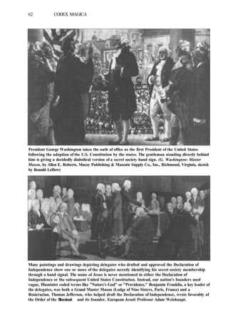 62 CODEX MAGICA
President George Washington takes the oath of office as the first President of the United States
following the adoption of the U.S. Constitution by the states. The gentleman standing directly behind
him is giving a decidedly diabolical version of a secret society hand sign. (G. Washington: Master
Mason, by Allen E. Roberts, Macoy Publishing & Masonic Supply Co., Inc., Richmond, Virginia, sketch
by Ronald LeHew)
Many paintings and drawings depicting delegates who drafted and approved the Declaration of
Independence show one or more of the delegates secretly identifying his secret society membership
through a hand signal. The name of Jesus is never mentioned in either the Declaration of
Independence or the subsequent United States Constitution. Instead, our nation's founders used
vague, Illuminist coded terms like "Nature's God" or "Providence." Benjamin Franklin, a key leader of
the delegates, was both a Grand Master Mason (Lodge of Nine Sisters, Paris, France) and a
Rosicrucian. Thomas Jefferson, who helped draft the Declaration of Independence, wrote favorably of
the Order of the Illuminati and its founder, European Jesuit Professor Adam Weishaupt.
 