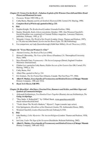 FOOTNOTES AND REFERENCES 597
Chapter 25: Victory For the Devil—Fabulous Exploits of Sir Winston Churchill and Other Druid
Priests and Illuminati Servants
1. Paranoia, Winter 1995/1996, p. 23.
2. Cathy Burns, Masonic and Occult Symbols Illustrated (Mt. Carmel, PA: Sharing, 1998).
3. Complete Book of Witchcraft, quoted in Ibid, p. 233.
4. Ibid.
5. Stephen Knight, The Brotherhood (London: Granada/Grafton, 1984).
6. Stanley Monteith, Radio Liberty newsletter, October, 1999. Also Winston Churchill's
Jewish bloodline was examined in Criminal Politics magazine, Lawrence Patterson,
publisher, February, 1995, p. 22.
7. Miranda J. Green, The World of the Druids (London: Green, Thames and Hudson, 1997),
p. 170; also see John Daniel, Scarlet and the Beast (Tyler, TX: JKI Publishing).
8. For comparison, see Lady Queensborough (Edith Starr Miller), Occult Theocracy (1933).
Chapter 26: "Every Man and Woman Is A Star"
1. Aleister Crowley, The Book of The Law (1904).
2. Helena P. Blavastsky, The Voice of the Silence (Pasadena, CA: Theosophical University
Press, 1889).
3. Steve Worrall-Clare, Freemasonry - The Secret Language (Dorset, England: Freedom
Ministries International).
4. Eliphas Levi, quoted in Cathy Burns, Hidden Secrets of the Eastern Star (Mt. Carmel, PA:
Sharing, 1994), p. 316.
5. Cathy Burns, Ibid.
6. Albert Pike, quoted in Ibid, p. 314.
7. O.J. Graham, The Six Pointed Star (Ontario, Canada: The Free Press 777, 1984).
8. Albert P. Mackey, Encyclopedia of Freemasonry and Kindred Sciences (Chicago: Masonic
History Company, 1896 and 1912).
9. Royal Arch Mason, Fall 1993.
Chapter 28: Blood Red—Red Stars, Clenched Fists, Hammers and Sickles, and Other Signs and
Symbols of Communist Intrigue
1. Aleksandr Solzhenitsyn, Two Hundred Years Together (Russia); also see Solzhenitsyn, The
Gulag Archipelago.
2. "Was Stalin A Rothschild?," by Clifford Shack, www.geocities.com/cliff-
shack/stalinrothschild.html.
3. "Truth About The World's Bankers," Myron C. Fagan (cassette tape series).
4. Fritz Springmeier, Bloodlines of the Illuminati (Austin, TX: Ambassador House, 2002).
5. Winston Churchill, London Illustrated Herald, February 8,1920.
6. Ibid.
7. John Sharkey, Celtic Mysteries: The Ancient Religion (London: Thames and Hudson, 1924),
p. 18.
8. Juri Lina, Under The Sign of the Scorpion (Stockholm: Referent Publishing, 2002).
9. Albert G. Mackey, Encyclopedia of Freemasonry and Kindred Sciences (Chicago: Masonic
History Company, 1896 and 1912).
 