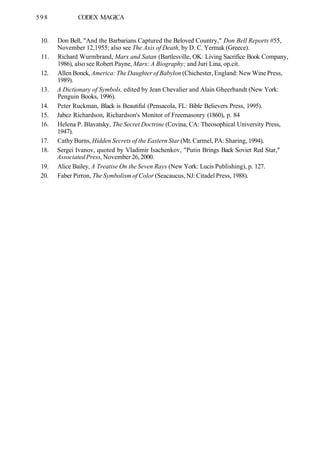598 CODEX MAGICA
10. Don Bell, "And the Barbarians Captured the Beloved Country," Don Bell Reports #55,
November 12,1955; also see The Axis of Death, by D. C. Yermak (Greece).
11. Richard Wurmbrand, Marx and Satan (Bartlesville, OK: Living Sacrifice Book Company,
1986), also see Robert Payne, Marx: A Biography; and Juri Lina, op.cit.
12. Allen Bonck, America: The Daughter of Babylon (Chichester, England: New Wine Press,
1989).
13. A Dictionary of Symbols, edited by Jean Chevalier and Alain Gheerbandt (New York:
Penguin Books, 1996).
14. Peter Ruckman, Black is Beautiful (Pensacola, FL: Bible Believers Press, 1995).
15. Jabez Richardson, Richardson's Monitor of Freemasonry (1860), p. 84
16. Helena P. Blavatsky, The Secret Doctrine (Covina, CA: Theosophical University Press,
1947).
17. Cathy Burns, Hidden Secrets of the Eastern Star (Mt. Carmel, PA: Sharing, 1994).
18. Sergei Ivanov, quoted by Vladimir Isachenkov, "Putin Brings Back Soviet Red Star,"
Associated Press, November 26, 2000.
19. Alice Bailey, A Treatise On the Seven Rays (New York: Lucis Publishing), p. 127.
20. Faber Pirron, The Symbolism of Color (Seacaucus, NJ: Citadel Press, 1988).
 