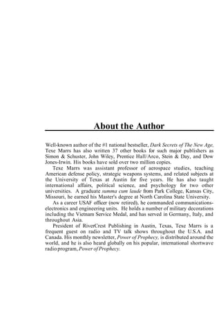 About the Author
Well-known author of the #1 national bestseller, Dark Secrets of The New Age,
Texe Marrs has also written 37 other books for such major publishers as
Simon & Schuster, John Wiley, Prentice Hall/Arco, Stein & Day, and Dow
Jones-Irwin. His books have sold over two million copies.
Texe Marrs was assistant professor of aerospace studies, teaching
American defense policy, strategic weapons systems, and related subjects at
the University of Texas at Austin for five years. He has also taught
international affairs, political science, and psychology for two other
universities. A graduate summa cum laude from Park College, Kansas City,
Missouri, he earned his Master's degree at North Carolina State University.
As a career USAF officer (now retired), he commanded communications-
electronics and engineering units. He holds a number of military decorations
including the Vietnam Service Medal, and has served in Germany, Italy, and
throughout Asia.
President of RiverCrest Publishing in Austin, Texas, Texe Marrs is a
frequent guest on radio and TV talk shows throughout the U.S.A. and
Canada. His monthly newsletter, Power of Prophecy, is distributed around the
world, and he is also heard globally on his popular, international shortwave
radio program, Power of Prophecy.
 