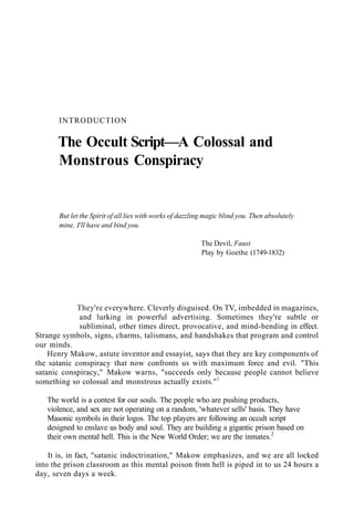 INTRODUCTION
The Occult Script—A Colossal and
Monstrous Conspiracy
But let the Spirit of all lies with works of dazzling magic blind you. Then absolutely
mine, I'll have and bind you.
The Devil, Faust
Play by Goethe (1749-1832)
They're everywhere. Cleverly disguised. On TV, imbedded in magazines,
and lurking in powerful advertising. Sometimes they're subtle or
subliminal, other times direct, provocative, and mind-bending in effect.
Strange symbols, signs, charms, talismans, and handshakes that program and control
our minds.
Henry Makow, astute inventor and essayist, says that they are key components of
the satanic conspiracy that now confronts us with maximum force and evil. "This
satanic conspiracy," Makow warns, "succeeds only because people cannot believe
something so colossal and monstrous actually exists."1
The world is a contest for our souls. The people who are pushing products,
violence, and sex are not operating on a random, 'whatever sells' basis. They have
Masonic symbols in their logos. The top players are following an occult script
designed to enslave us body and soul. They are building a gigantic prison based on
their own mental hell. This is the New World Order; we are the inmates.2
It is, in fact, "satanic indoctrination," Makow emphasizes, and we are all locked
into the prison classroom as this mental poison from hell is piped in to us 24 hours a
day, seven days a week.
 