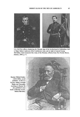 HIDDEN HAND OF THE MEN OF JAHBUHLUN 65
U.S. Civil War officers displaying the Masonic sign of the brotherhood of Jahbuhlun. Left
is Major Robert Anderson of the Confederate Army and at right is General George
McClellan, Union General of the Army of the Potomac. (Photos from The Florida Mason,
January, 2004, p. 7)
Russian Mikhail Katkov
(1818-1880), occult
publisher of Moscow
Gazette. Katkov brought
Hindu and Theosophy
teachings to Russia. He
also published some
books of Russian mystic,
Helena Blavatsky.
 